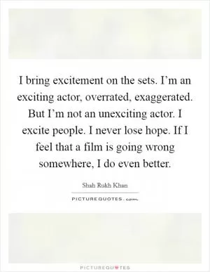 I bring excitement on the sets. I’m an exciting actor, overrated, exaggerated. But I’m not an unexciting actor. I excite people. I never lose hope. If I feel that a film is going wrong somewhere, I do even better Picture Quote #1