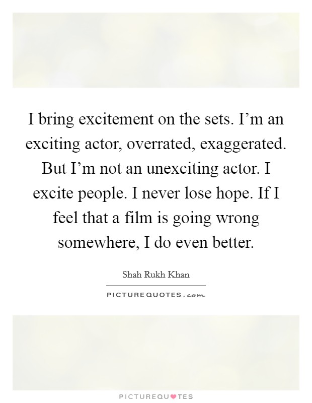 I bring excitement on the sets. I'm an exciting actor, overrated, exaggerated. But I'm not an unexciting actor. I excite people. I never lose hope. If I feel that a film is going wrong somewhere, I do even better Picture Quote #1