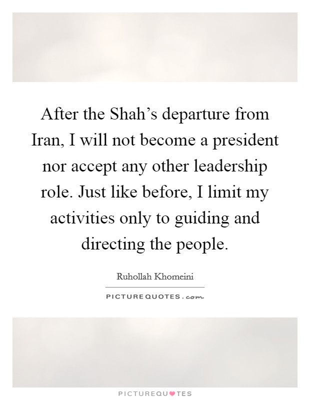 After the Shah's departure from Iran, I will not become a president nor accept any other leadership role. Just like before, I limit my activities only to guiding and directing the people Picture Quote #1