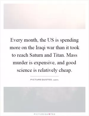 Every month, the US is spending more on the Iraqi war than it took to reach Saturn and Titan. Mass murder is expensive, and good science is relatively cheap Picture Quote #1