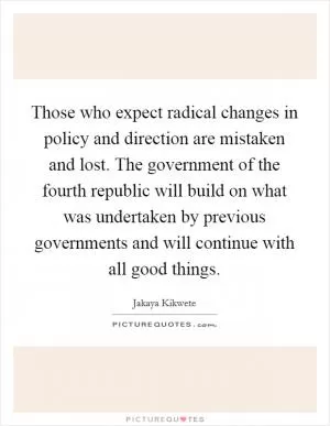 Those who expect radical changes in policy and direction are mistaken and lost. The government of the fourth republic will build on what was undertaken by previous governments and will continue with all good things Picture Quote #1