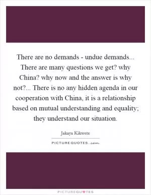 There are no demands - undue demands... There are many questions we get? why China? why now and the answer is why not?... There is no any hidden agenda in our cooperation with China, it is a relationship based on mutual understanding and equality; they understand our situation Picture Quote #1