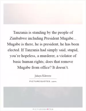 Tanzania is standing by the people of Zimbabwe including President Mugabe... Mugabe is there, he is president, he has been elected. If Tanzania had simply said, stupid, you’re hopeless, a murderer, a violator of basic human rights; does that remove Mugabe from office? It doesn’t Picture Quote #1