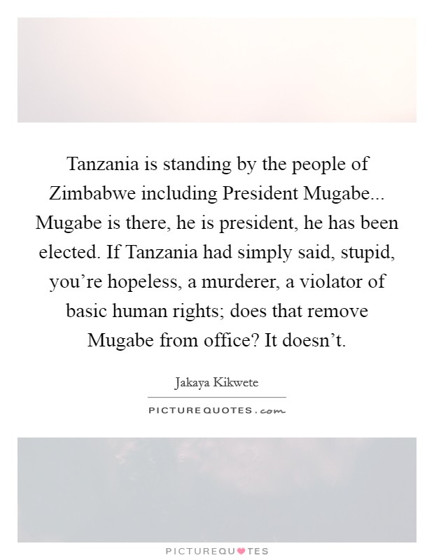 Tanzania is standing by the people of Zimbabwe including President Mugabe... Mugabe is there, he is president, he has been elected. If Tanzania had simply said, stupid, you're hopeless, a murderer, a violator of basic human rights; does that remove Mugabe from office? It doesn't Picture Quote #1