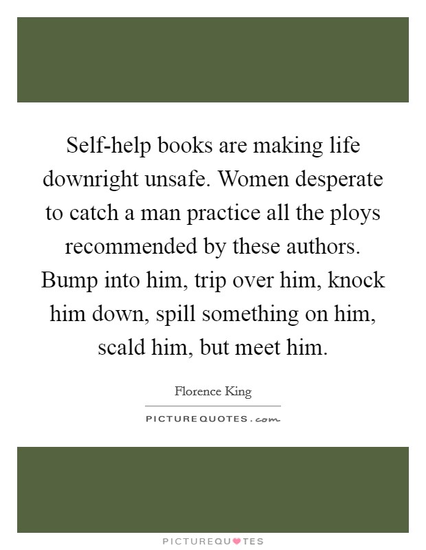 Self-help books are making life downright unsafe. Women desperate to catch a man practice all the ploys recommended by these authors. Bump into him, trip over him, knock him down, spill something on him, scald him, but meet him Picture Quote #1