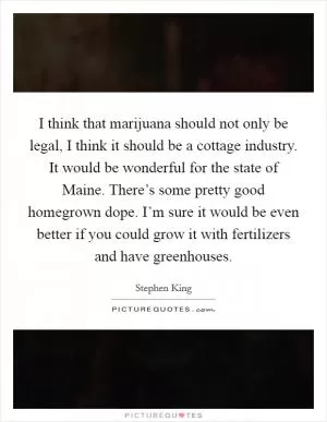 I think that marijuana should not only be legal, I think it should be a cottage industry. It would be wonderful for the state of Maine. There’s some pretty good homegrown dope. I’m sure it would be even better if you could grow it with fertilizers and have greenhouses Picture Quote #1
