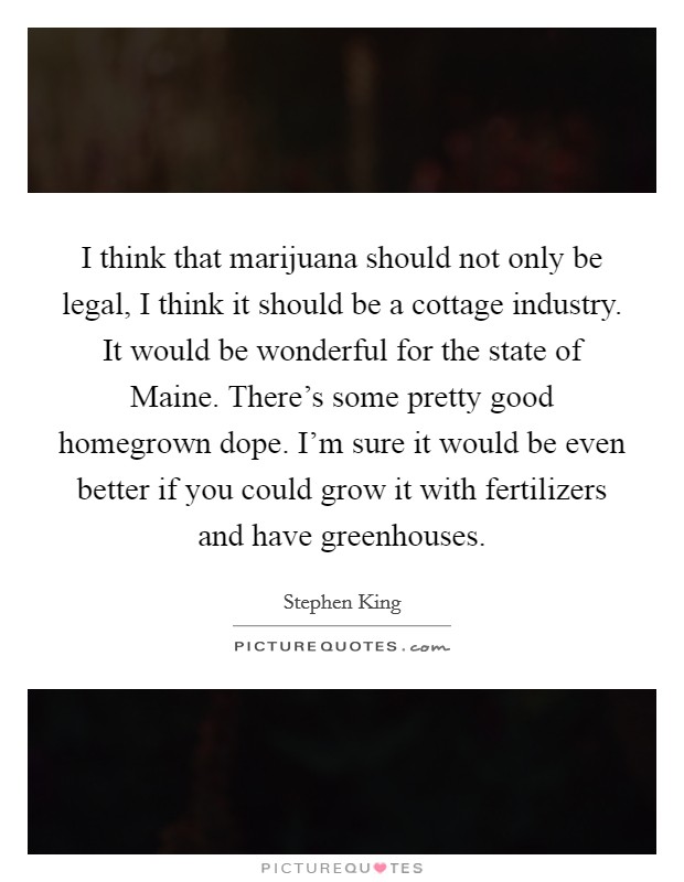 I think that marijuana should not only be legal, I think it should be a cottage industry. It would be wonderful for the state of Maine. There's some pretty good homegrown dope. I'm sure it would be even better if you could grow it with fertilizers and have greenhouses Picture Quote #1