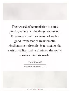 The reward of renunciation is some good greater than the thing renounced. To renounce with no vision of such a good, from fear or in automatic obedience to a formula, is to weaken the springs of life, and to diminish the soul’s resistance to this world Picture Quote #1