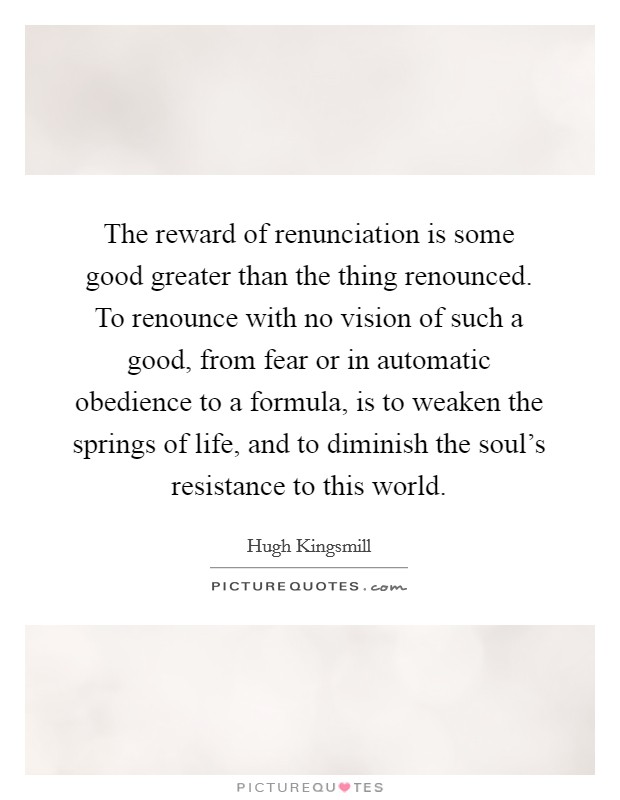 The reward of renunciation is some good greater than the thing renounced. To renounce with no vision of such a good, from fear or in automatic obedience to a formula, is to weaken the springs of life, and to diminish the soul's resistance to this world Picture Quote #1