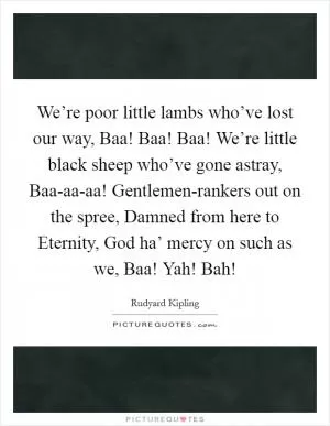 We’re poor little lambs who’ve lost our way, Baa! Baa! Baa! We’re little black sheep who’ve gone astray, Baa-aa-aa! Gentlemen-rankers out on the spree, Damned from here to Eternity, God ha’ mercy on such as we, Baa! Yah! Bah! Picture Quote #1