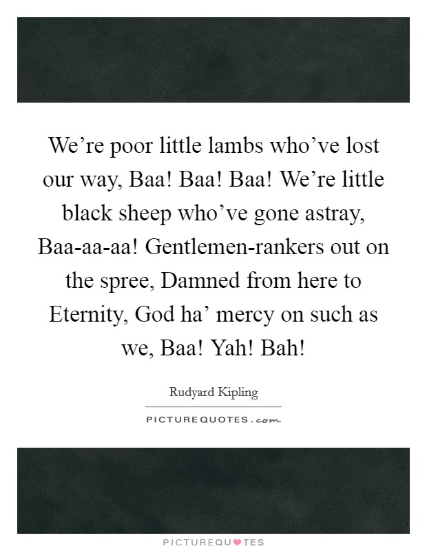 We're poor little lambs who've lost our way, Baa! Baa! Baa! We're little black sheep who've gone astray, Baa-aa-aa! Gentlemen-rankers out on the spree, Damned from here to Eternity, God ha' mercy on such as we, Baa! Yah! Bah! Picture Quote #1