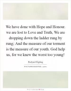 We have done with Hope and Honour. we are lost to Love and Truth, We are dropping down the ladder rung by rung; And the measure of our torment is the measure of our youth. God help us, for we knew the worst too young! Picture Quote #1