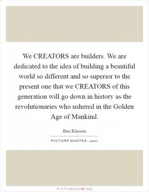 We CREATORS are builders. We are dedicated to the idea of building a beautiful world so different and so superior to the present one that we CREATORS of this generation will go down in history as the revolutionaries who ushered in the Golden Age of Mankind Picture Quote #1
