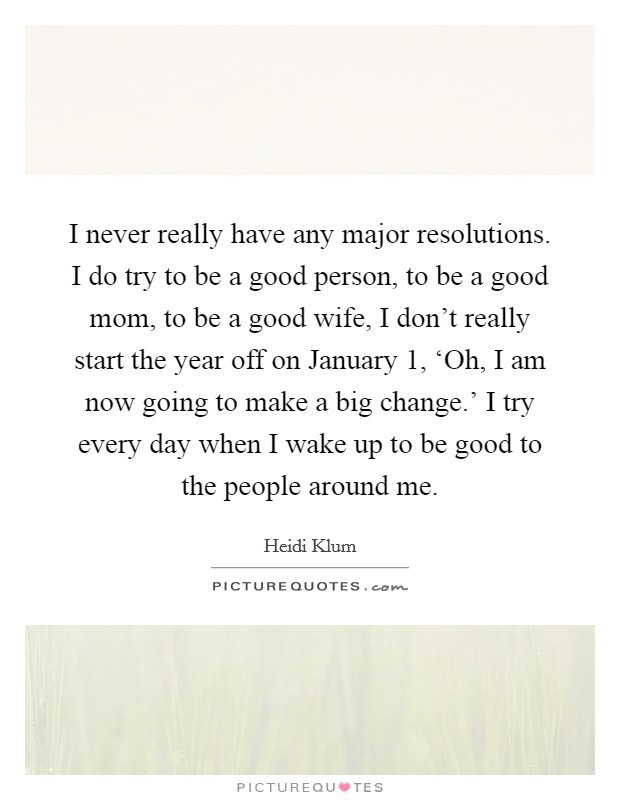 I never really have any major resolutions. I do try to be a good person, to be a good mom, to be a good wife, I don't really start the year off on January 1, ‘Oh, I am now going to make a big change.' I try every day when I wake up to be good to the people around me Picture Quote #1