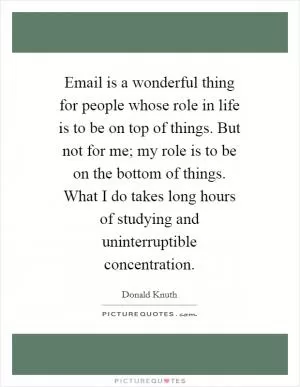 Email is a wonderful thing for people whose role in life is to be on top of things. But not for me; my role is to be on the bottom of things. What I do takes long hours of studying and uninterruptible concentration Picture Quote #1