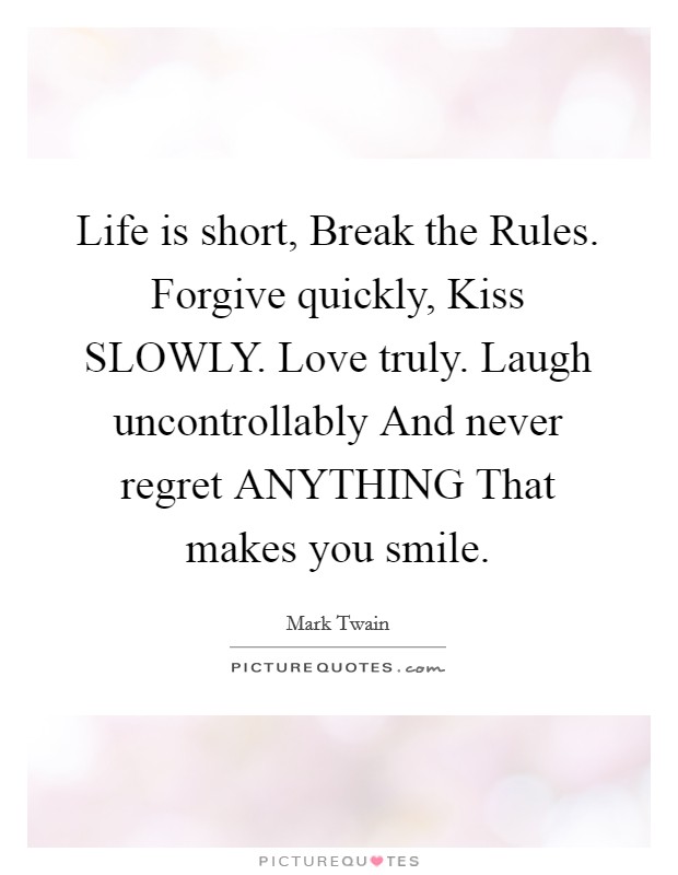 Life is short, Break the Rules. Forgive quickly, Kiss SLOWLY. Love truly. Laugh uncontrollably And never regret ANYTHING That makes you smile Picture Quote #1