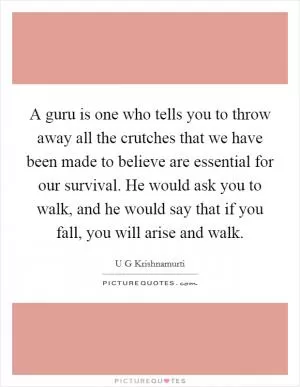 A guru is one who tells you to throw away all the crutches that we have been made to believe are essential for our survival. He would ask you to walk, and he would say that if you fall, you will arise and walk Picture Quote #1