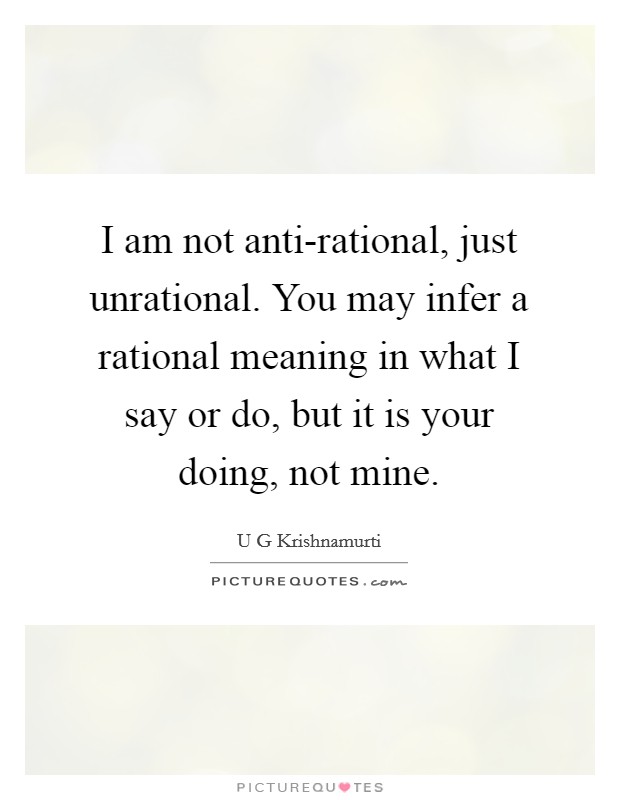 I am not anti-rational, just unrational. You may infer a rational meaning in what I say or do, but it is your doing, not mine Picture Quote #1