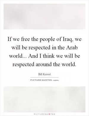 If we free the people of Iraq, we will be respected in the Arab world... And I think we will be respected around the world Picture Quote #1