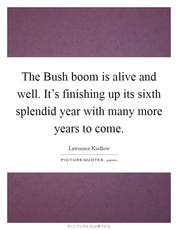 The Bush boom is alive and well. It's finishing up its sixth splendid year with many more years to come Picture Quote #1