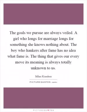 The goals we pursue are always veiled. A girl who longs for marriage longs for something she knows nothing about. The boy who hankers after fame has no idea what fame is. The thing that gives our every move its meaning is always totally unknown to us Picture Quote #1