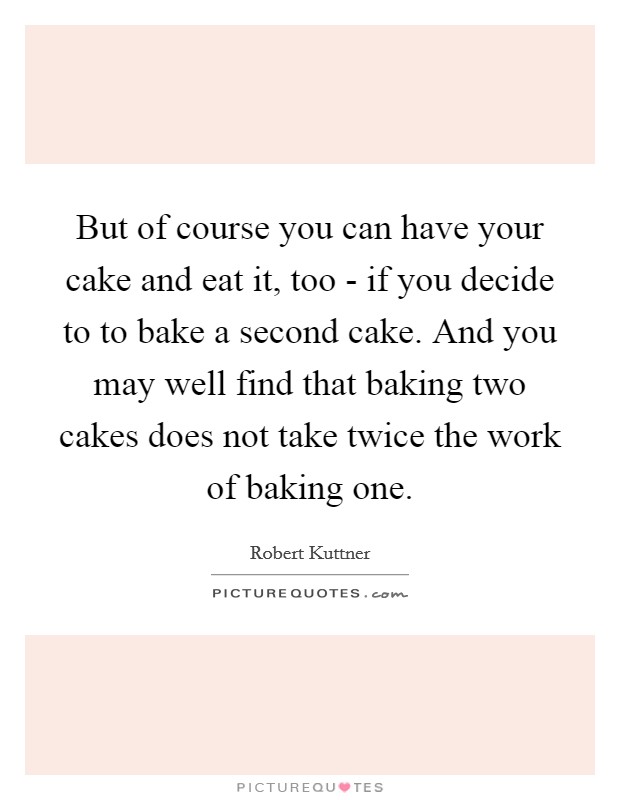 But of course you can have your cake and eat it, too - if you decide to to bake a second cake. And you may well find that baking two cakes does not take twice the work of baking one Picture Quote #1
