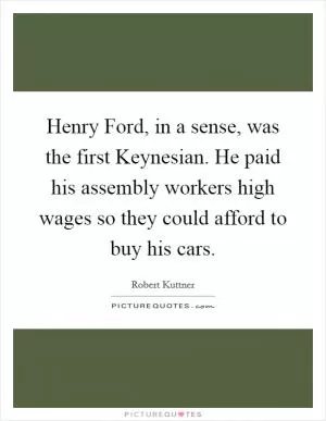Henry Ford, in a sense, was the first Keynesian. He paid his assembly workers high wages so they could afford to buy his cars Picture Quote #1