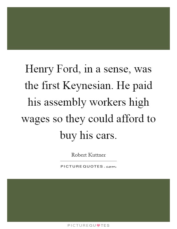 Henry Ford, in a sense, was the first Keynesian. He paid his assembly workers high wages so they could afford to buy his cars Picture Quote #1