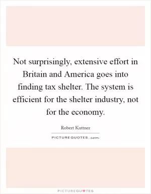 Not surprisingly, extensive effort in Britain and America goes into finding tax shelter. The system is efficient for the shelter industry, not for the economy Picture Quote #1