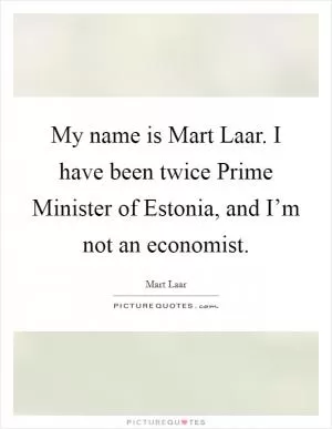 My name is Mart Laar. I have been twice Prime Minister of Estonia, and I’m not an economist Picture Quote #1