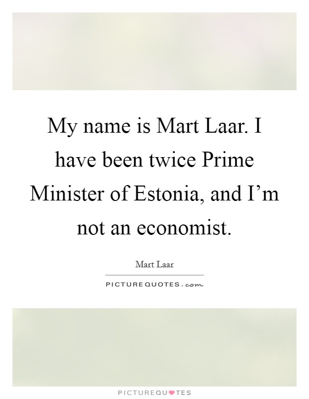 My name is Mart Laar. I have been twice Prime Minister of Estonia, and I'm not an economist Picture Quote #1