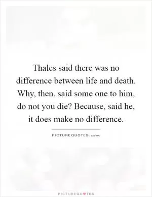 Thales said there was no difference between life and death. Why, then, said some one to him, do not you die? Because, said he, it does make no difference Picture Quote #1