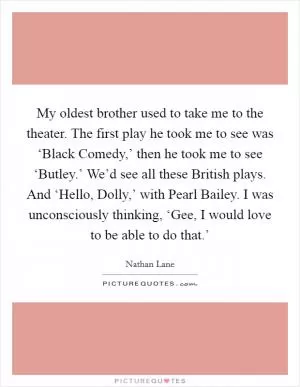 My oldest brother used to take me to the theater. The first play he took me to see was ‘Black Comedy,’ then he took me to see ‘Butley.’ We’d see all these British plays. And ‘Hello, Dolly,’ with Pearl Bailey. I was unconsciously thinking, ‘Gee, I would love to be able to do that.’ Picture Quote #1