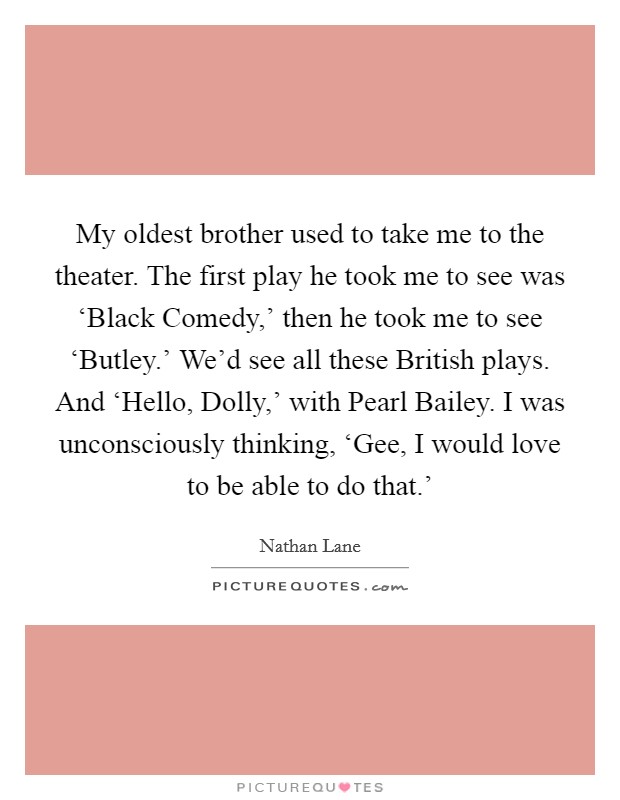 My oldest brother used to take me to the theater. The first play he took me to see was ‘Black Comedy,' then he took me to see ‘Butley.' We'd see all these British plays. And ‘Hello, Dolly,' with Pearl Bailey. I was unconsciously thinking, ‘Gee, I would love to be able to do that.' Picture Quote #1