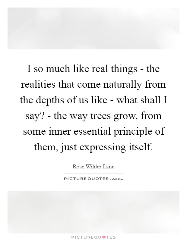 I so much like real things - the realities that come naturally from the depths of us like - what shall I say? - the way trees grow, from some inner essential principle of them, just expressing itself Picture Quote #1