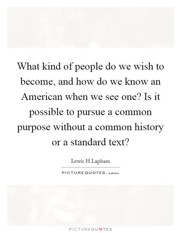What kind of people do we wish to become, and how do we know an American when we see one? Is it possible to pursue a common purpose without a common history or a standard text? Picture Quote #1
