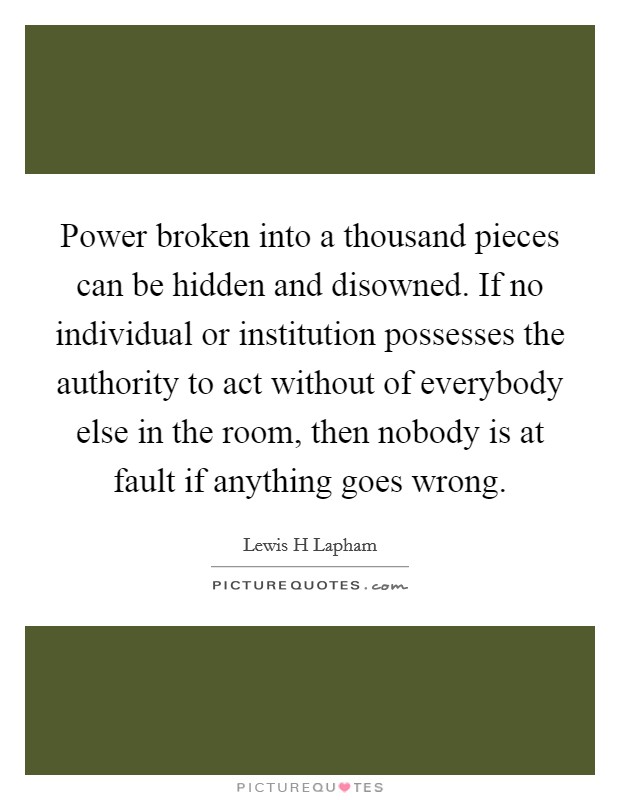 Power broken into a thousand pieces can be hidden and disowned. If no individual or institution possesses the authority to act without of everybody else in the room, then nobody is at fault if anything goes wrong Picture Quote #1