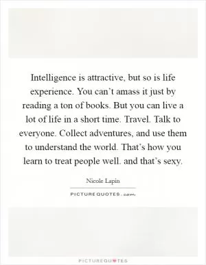 Intelligence is attractive, but so is life experience. You can’t amass it just by reading a ton of books. But you can live a lot of life in a short time. Travel. Talk to everyone. Collect adventures, and use them to understand the world. That’s how you learn to treat people well. and that’s sexy Picture Quote #1