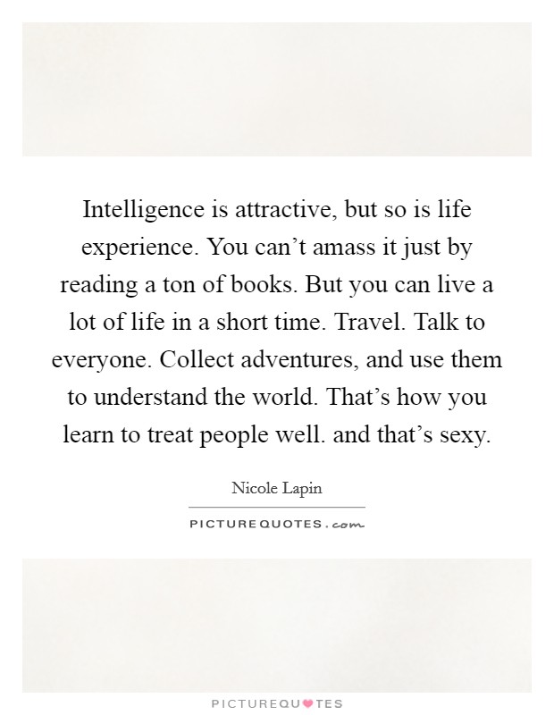 Intelligence is attractive, but so is life experience. You can't amass it just by reading a ton of books. But you can live a lot of life in a short time. Travel. Talk to everyone. Collect adventures, and use them to understand the world. That's how you learn to treat people well. and that's sexy Picture Quote #1