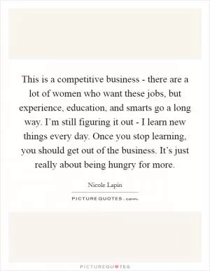 This is a competitive business - there are a lot of women who want these jobs, but experience, education, and smarts go a long way. I’m still figuring it out - I learn new things every day. Once you stop learning, you should get out of the business. It’s just really about being hungry for more Picture Quote #1