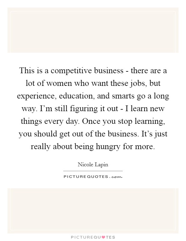 This is a competitive business - there are a lot of women who want these jobs, but experience, education, and smarts go a long way. I'm still figuring it out - I learn new things every day. Once you stop learning, you should get out of the business. It's just really about being hungry for more Picture Quote #1