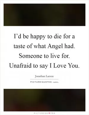 I’d be happy to die for a taste of what Angel had. Someone to live for. Unafraid to say I Love You Picture Quote #1