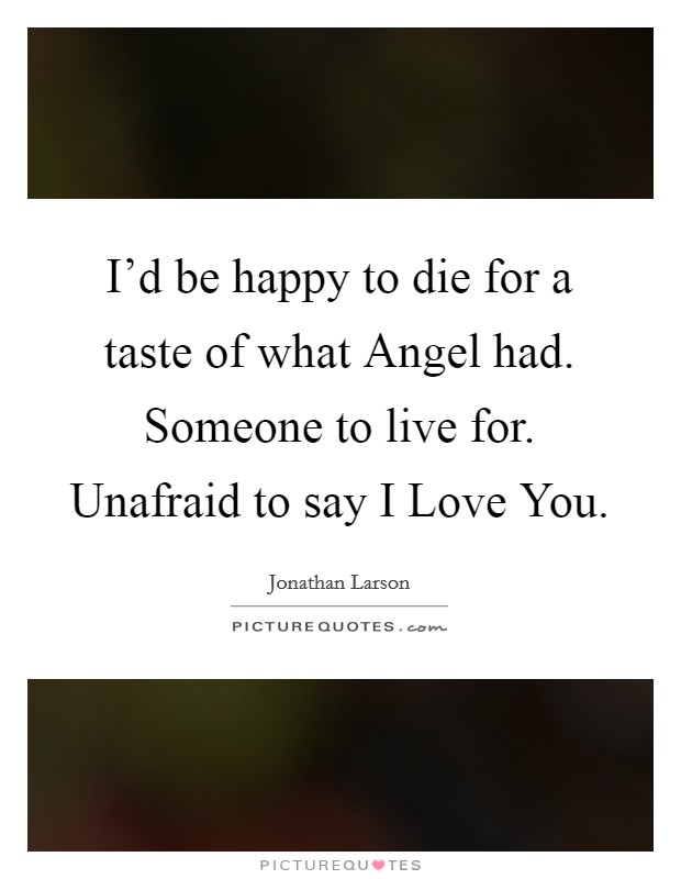 I'd be happy to die for a taste of what Angel had. Someone to live for. Unafraid to say I Love You Picture Quote #1