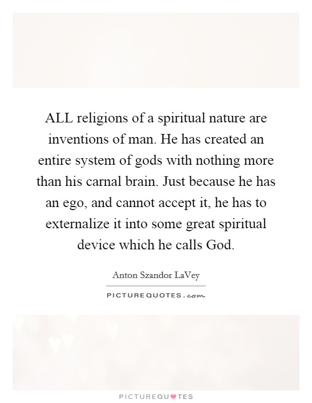 ALL religions of a spiritual nature are inventions of man. He has created an entire system of gods with nothing more than his carnal brain. Just because he has an ego, and cannot accept it, he has to externalize it into some great spiritual device which he calls God Picture Quote #1