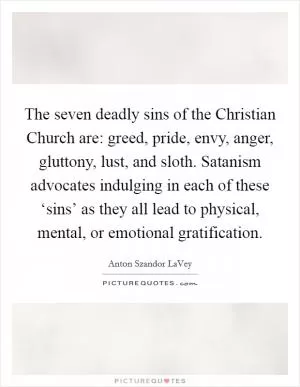 The seven deadly sins of the Christian Church are: greed, pride, envy, anger, gluttony, lust, and sloth. Satanism advocates indulging in each of these ‘sins’ as they all lead to physical, mental, or emotional gratification Picture Quote #1