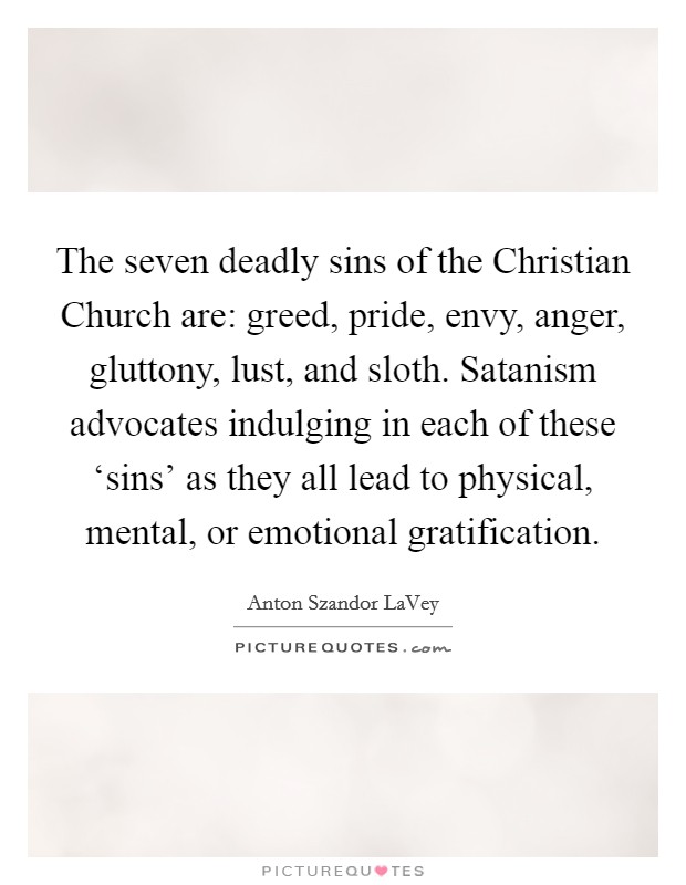 The seven deadly sins of the Christian Church are: greed, pride, envy, anger, gluttony, lust, and sloth. Satanism advocates indulging in each of these ‘sins' as they all lead to physical, mental, or emotional gratification Picture Quote #1