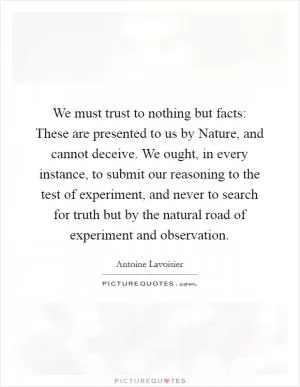 We must trust to nothing but facts: These are presented to us by Nature, and cannot deceive. We ought, in every instance, to submit our reasoning to the test of experiment, and never to search for truth but by the natural road of experiment and observation Picture Quote #1