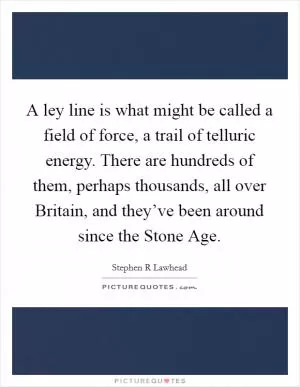 A ley line is what might be called a field of force, a trail of telluric energy. There are hundreds of them, perhaps thousands, all over Britain, and they’ve been around since the Stone Age Picture Quote #1