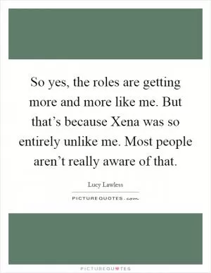So yes, the roles are getting more and more like me. But that’s because Xena was so entirely unlike me. Most people aren’t really aware of that Picture Quote #1