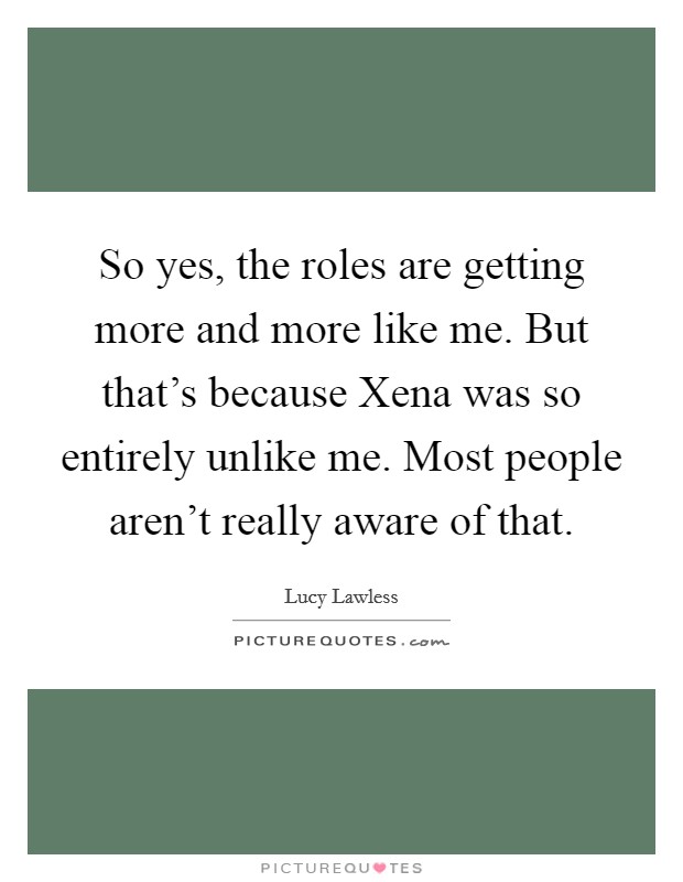 So yes, the roles are getting more and more like me. But that's because Xena was so entirely unlike me. Most people aren't really aware of that Picture Quote #1